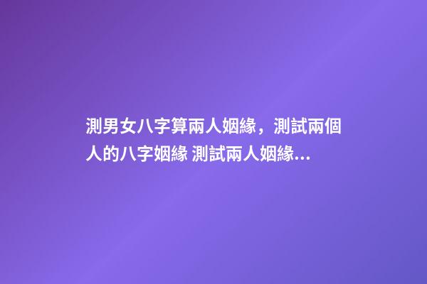 測男女八字算兩人姻緣，測試兩個人的八字姻緣 測試兩人姻緣八字，根據兩人的生辰八字測婚姻-第1張-觀點-玄機派
